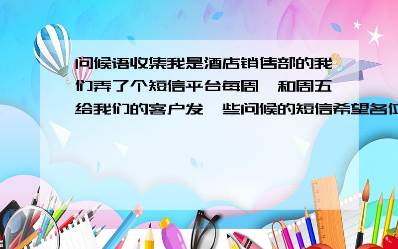 问候语收集我是酒店销售部的我们弄了个短信平台每周一和周五给我们的客户发一些问候的短信希望各位能帮忙想些问候语例如：周一：新的一周又开始了,祝您在新的一天里,工作顺利,心情