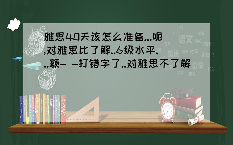 雅思40天该怎么准备...呃,对雅思比了解..6级水平...额- -打错字了..对雅思不了解```