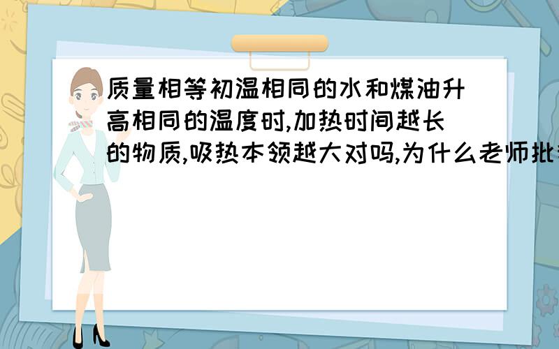 质量相等初温相同的水和煤油升高相同的温度时,加热时间越长的物质,吸热本领越大对吗,为什么老师批我错