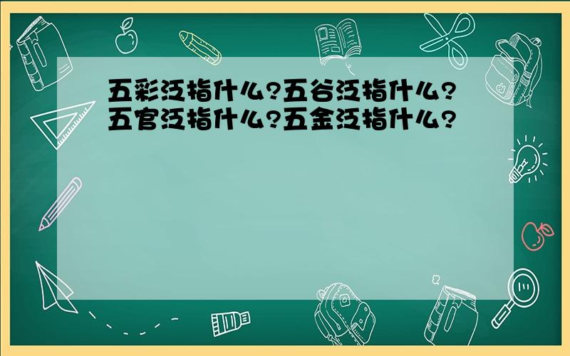 五彩泛指什么?五谷泛指什么?五官泛指什么?五金泛指什么?