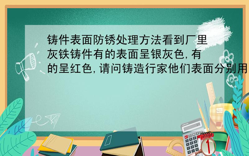 铸件表面防锈处理方法看到厂里灰铁铸件有的表面呈银灰色,有的呈红色,请问铸造行家他们表面分别用的是什么油漆处理过了.