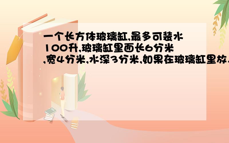 一个长方体玻璃缸,最多可装水100升,玻璃缸里面长6分米,宽4分米,水深3分米,如果在玻璃缸里放入体积为30立方补充问题30立方分米的玻璃球,里面的水会不会溢岀?为什么?为什么？