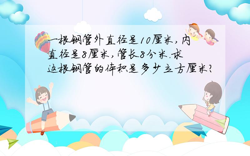 一根钢管外直径是10厘米,内直径是8厘米,管长8分米.求这根钢管的体积是多少立方厘米?