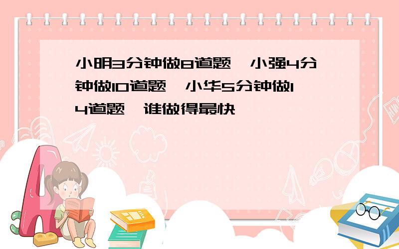 小明3分钟做8道题,小强4分钟做10道题,小华5分钟做14道题,谁做得最快