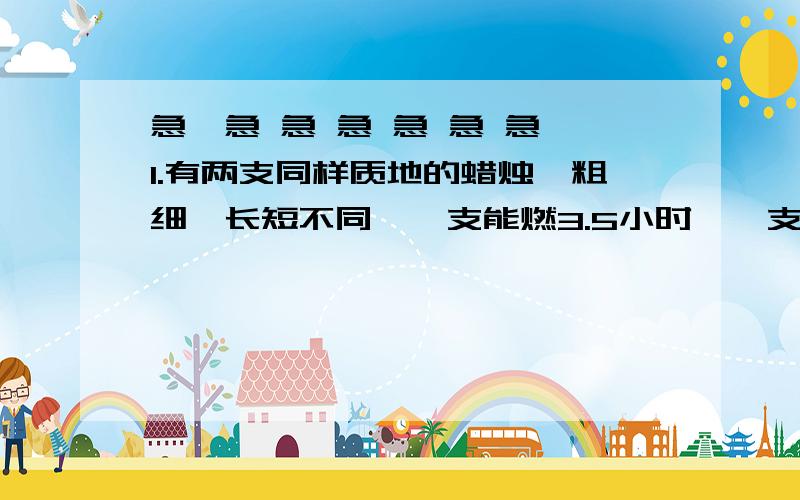 急,急 急 急 急 急 急 1.有两支同样质地的蜡烛,粗细、长短不同,一支能燃3.5小时,一支能燃5小时,当燃了2小时的时候,两支的长度恰好相等,这两支蜡烛的长度比是多少?2.一架飞机平均每小时飞