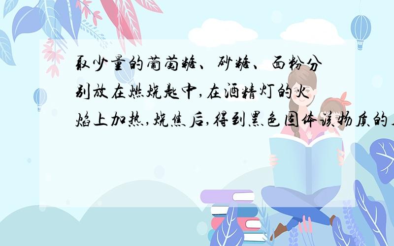 取少量的葡萄糖、砂糖、面粉分别放在燃烧匙中,在酒精灯的火焰上加热,烧焦后,得到黑色固体该物质的名称为（ ）,由此实验可得出的结论是（ ）.