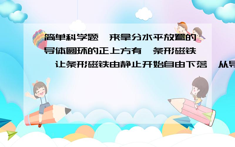 简单科学题,来拿分水平放置的导体圆环的正上方有一条形磁铁,让条形磁铁由静止开始自由下落,从导线环中间穿过,不计空气阻力,下列说法中正确的是 A.磁铁下落的过程中,重力做功都转化为