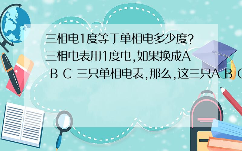 三相电1度等于单相电多少度?三相电表用1度电,如果换成A B C 三只单相电表,那么,这三只A B C单相电表,每只用电是多少度?三只A B C单相电表总的用电是多少度?（不清楚的是：三相电表用1度电,