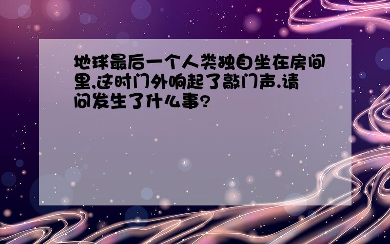 地球最后一个人类独自坐在房间里,这时门外响起了敲门声.请问发生了什么事?