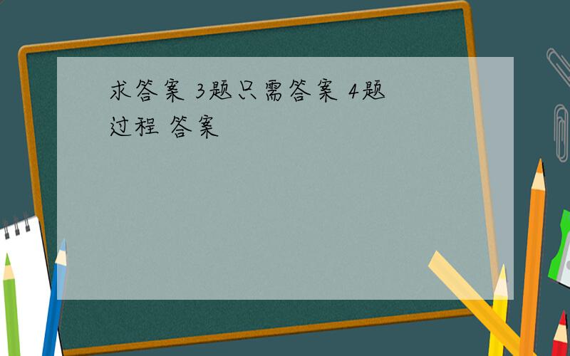 求答案 3题只需答案 4题 过程 答案