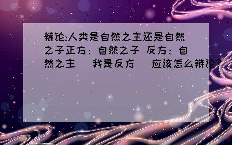 辩论:人类是自然之主还是自然之子正方：自然之子 反方：自然之主 （我是反方） 应该怎么辩论?