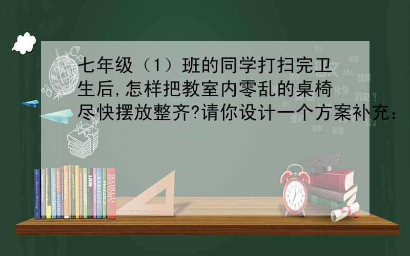 七年级（1）班的同学打扫完卫生后,怎样把教室内零乱的桌椅尽快摆放整齐?请你设计一个方案补充：并说明这样做的理由.