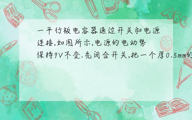 一平行板电容器通过开关和电源连接,如图所示,电源的电动势保持9V不变.先闭合开关,把一个厚0.5mm的金属板平行插入间距为1mm的两板之间( 金属板的面积和电容器极板的相等).等稳定后再打开