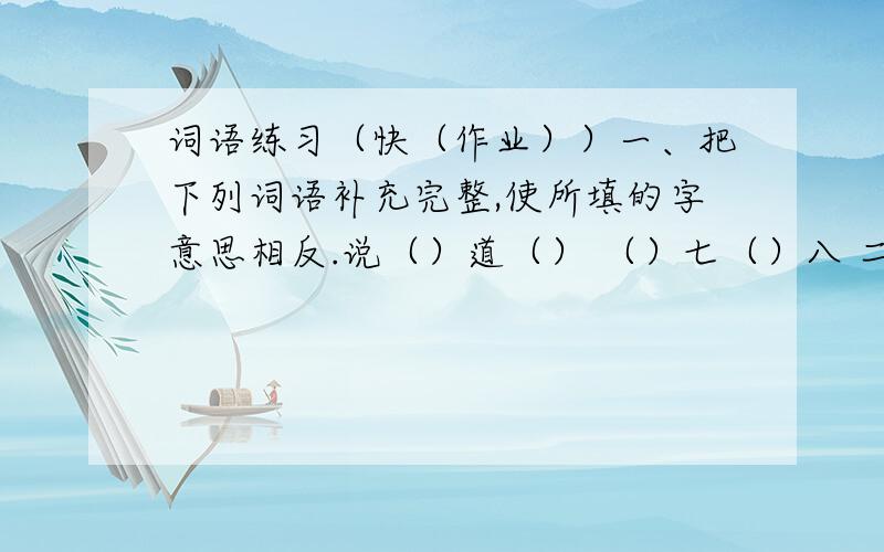 词语练习（快（作业））一、把下列词语补充完整,使所填的字意思相反.说（）道（） （）七（）八 二、把下列词语补充完整,使所填的字意思相近.（）谋（）计 （）峰（）石 （）古（）