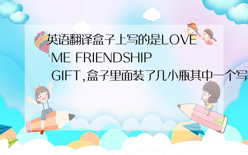 英语翻译盒子上写的是LOVE ME FRIENDSHIP GIFT,盒子里面装了几小瓶其中一个写的是INGREDIENTSALCOHOL DENAT·AQUA·PARFUM·BENZOPHENONE-2 ETHYLHEXYL SALICYLATE·C119140（TELLOW5）·C1 15985 （YELLOW6）·C1 42090（BLUE 1）；