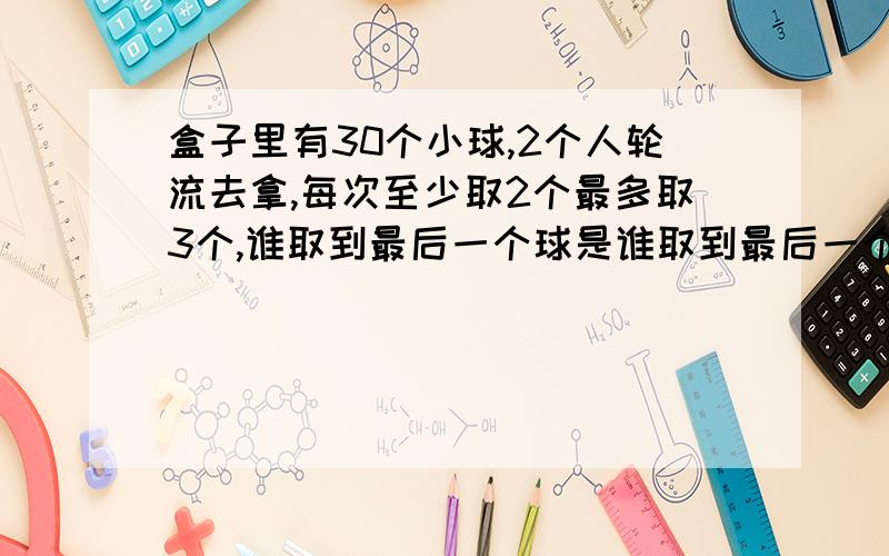 盒子里有30个小球,2个人轮流去拿,每次至少取2个最多取3个,谁取到最后一个球是谁取到最后一个球是胜者，你有什么办法确保胜利？（后面打不完）