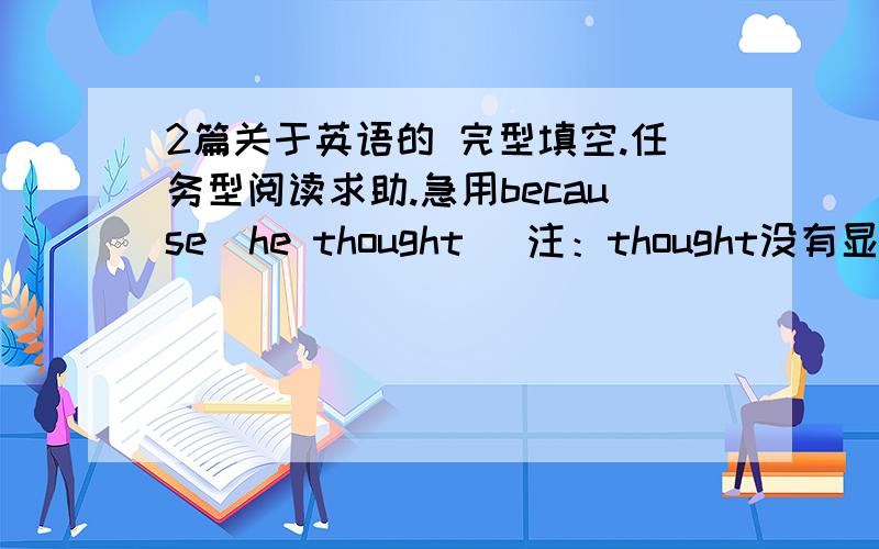 2篇关于英语的 完型填空.任务型阅读求助.急用because  he thought （注：thought没有显示）1篇完型  1篇填表 （不要乱打哦） 第二篇可能有点小。不要介意。急用。求