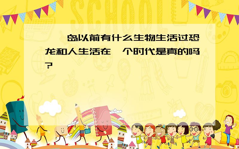 骷髅岛以前有什么生物生活过恐龙和人生活在一个时代是真的吗?