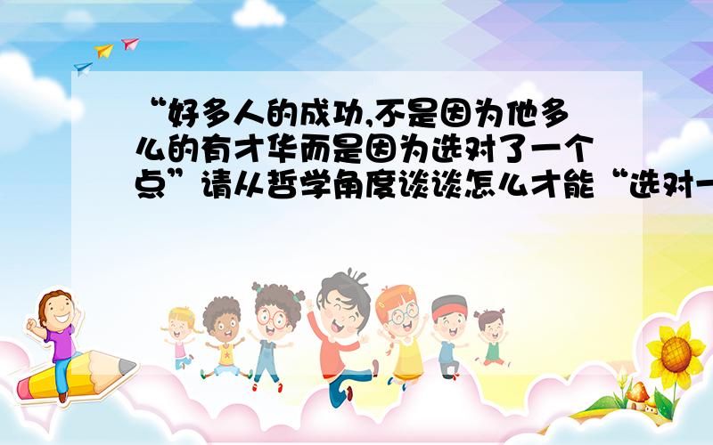 “好多人的成功,不是因为他多么的有才华而是因为选对了一个点”请从哲学角度谈谈怎么才能“选对一个点”（至少从两个角度,有简要分析）