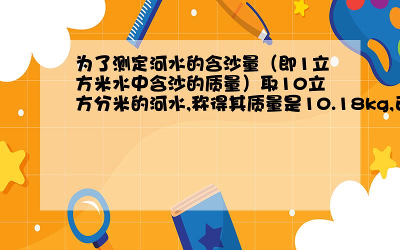 为了测定河水的含沙量（即1立方米水中含沙的质量）取10立方分米的河水,称得其质量是10.18kg,已知沙密度2.5*103kg/m3请计算每立方米河水的含沙量