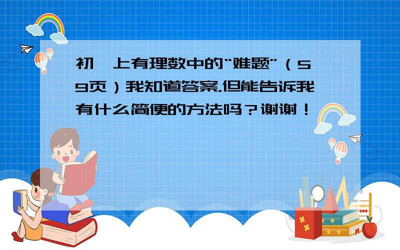 初一上有理数中的“难题”（59页）我知道答案，但能告诉我有什么简便的方法吗？谢谢！