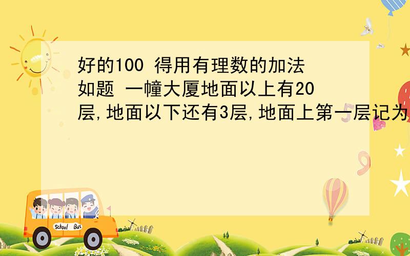 好的100 得用有理数的加法如题 一幢大厦地面以上有20层,地面以下还有3层,地面上第一层记为0,往上为正.小明从标记为8的那一层往上走了3层,再乘电梯往下走了13层,问小明到了哪一层?得用有