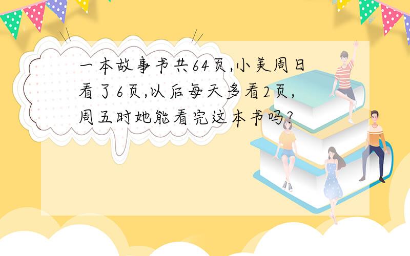 一本故事书共64页,小美周日看了6页,以后每天多看2页,周五时她能看完这本书吗?