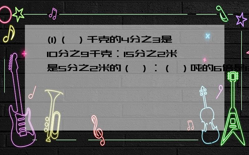 (1)（ ）千克的4分之3是10分之9千克：15分之2米是5分之2米的（ ）：（ ）吨的6倍是13分之12吨（2）4分之3钢管重6千克,那么一根钢管重多少千克?求一根钢管的重,列式为：（ ）÷（ ）