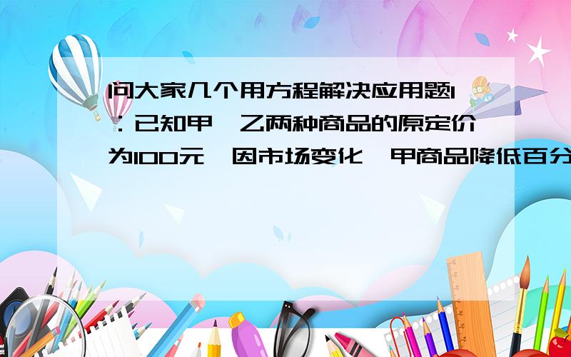 问大家几个用方程解决应用题1：已知甲,乙两种商品的原定价为100元,因市场变化,甲商品降低百分之10,乙商品提高百分之5,调价后,甲乙的单价比原单价和提高了百分之2,求甲乙两种商品的原单