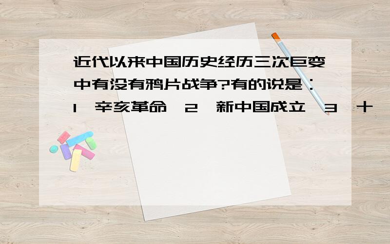 近代以来中国历史经历三次巨变中有没有鸦片战争?有的说是：1、辛亥革命,2、新中国成立,3、十一届三中全会“改革开放”.为什么没有鸦片战争,鸦片战争不是中国近代史的开端吗?而且使中