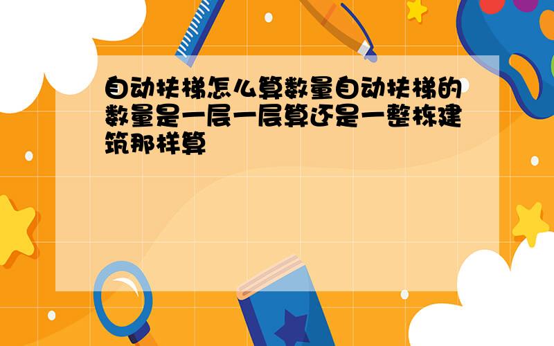 自动扶梯怎么算数量自动扶梯的数量是一层一层算还是一整栋建筑那样算