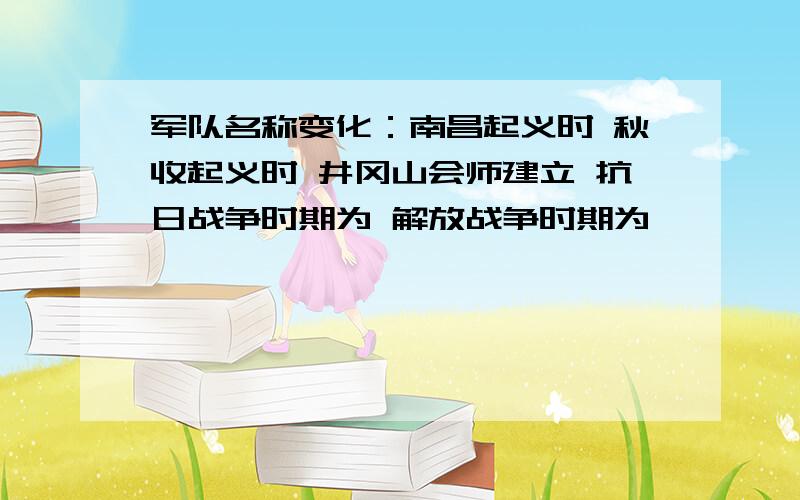 军队名称变化：南昌起义时 秋收起义时 井冈山会师建立 抗日战争时期为 解放战争时期为