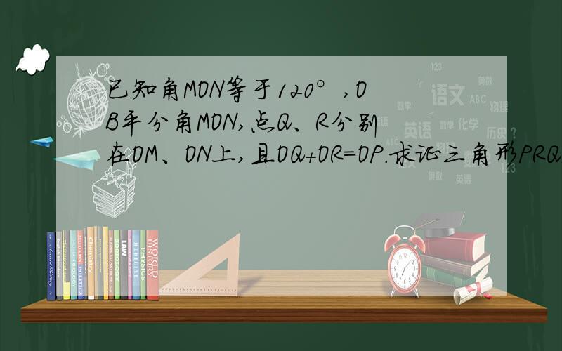 已知角MON等于120°,OB平分角MON,点Q、R分别在OM、ON上,且OQ+OR=OP.求证三角形PRQ是等边三角形是OP平分角MON