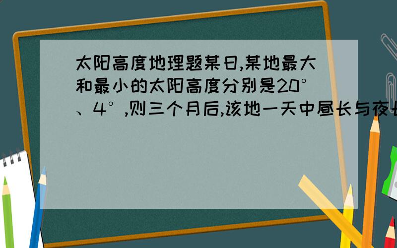 太阳高度地理题某日,某地最大和最小的太阳高度分别是20°、4°,则三个月后,该地一天中昼长与夜长的差值（取正值）最接近于（ ）A、1小时 B、3小时 C、24小时 D、12小时