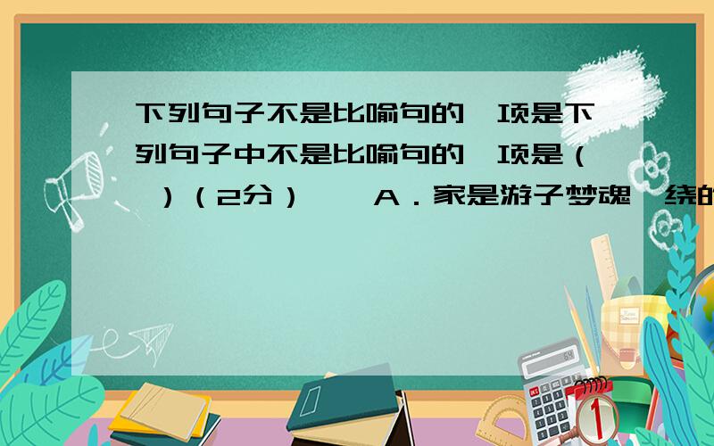 下列句子不是比喻句的一项是下列句子中不是比喻句的一项是（ ）（2分）　　A．家是游子梦魂萦绕的永远的岸.　　B．家是既让你高飞又用一根线牵扯的风筝轴.　　C．小明家的房子很高大