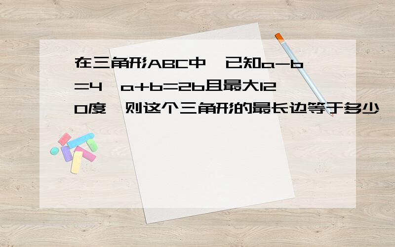 在三角形ABC中,已知a-b=4,a+b=2b且最大120度,则这个三角形的最长边等于多少