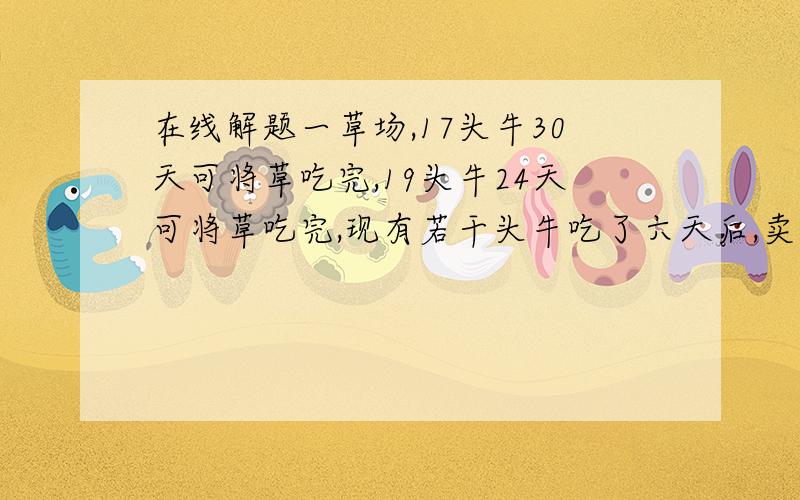 在线解题一草场,17头牛30天可将草吃完,19头牛24天可将草吃完,现有若干头牛吃了六天后,卖掉4头牛,余下