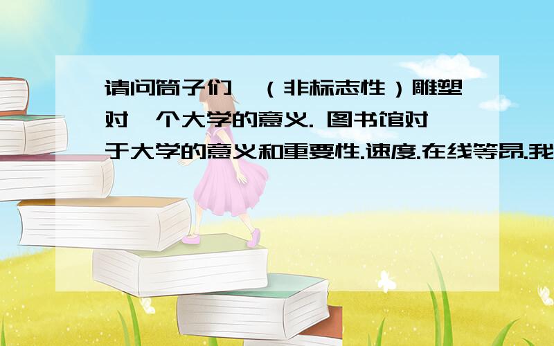 请问筒子们,（非标志性）雕塑对一个大学的意义. 图书馆对于大学的意义和重要性.速度.在线等昂.我们学校明年就是110周年校庆了.最近有个摄影比赛,我做了一套雕塑展,需要有对图片的解读.