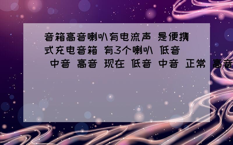 音箱高音喇叭有电流声 是便携式充电音箱 有3个喇叭 低音 中音 高音 现在 低音 中音 正常 高音放耳朵听有电流声 但是放音乐不响 有懂得么