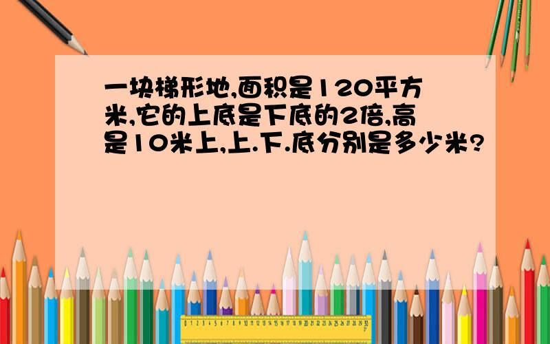 一块梯形地,面积是120平方米,它的上底是下底的2倍,高是10米上,上.下.底分别是多少米?