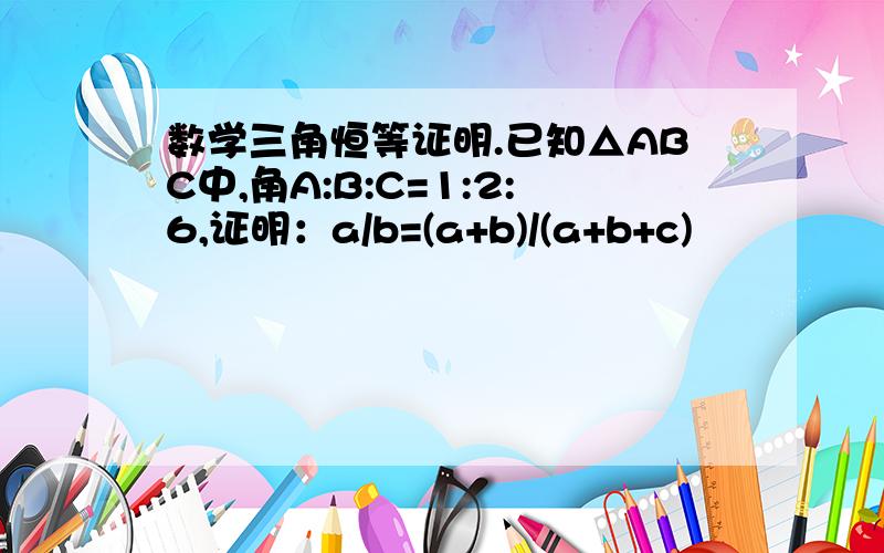 数学三角恒等证明.已知△ABC中,角A:B:C=1:2:6,证明：a/b=(a+b)/(a+b+c)