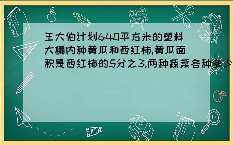 王大伯计划640平方米的塑料大棚内种黄瓜和西红柿,黄瓜面积是西红柿的5分之3,两种蔬菜各种多少平方米用方程解