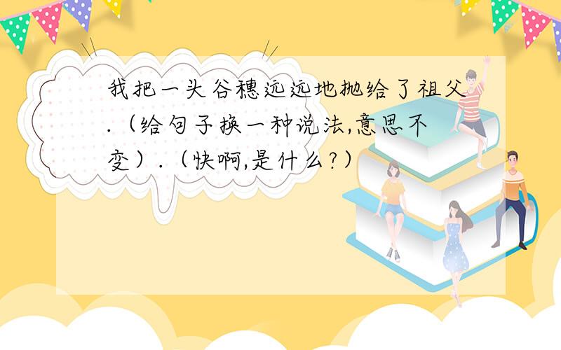 我把一头谷穗远远地抛给了祖父.（给句子换一种说法,意思不变）.（快啊,是什么?）