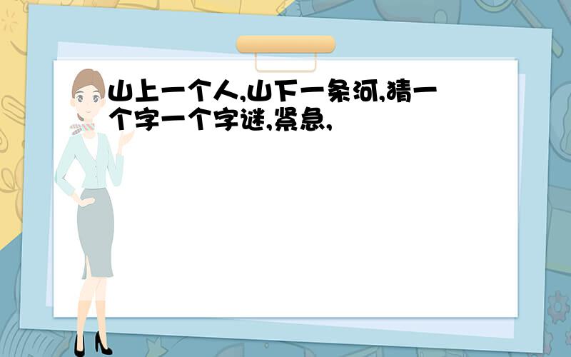 山上一个人,山下一条河,猜一个字一个字谜,紧急,