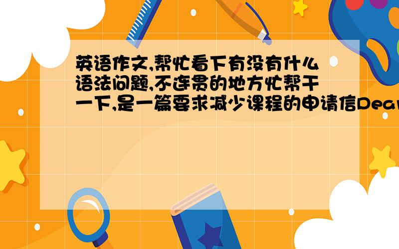 英语作文,帮忙看下有没有什么语法问题,不连贯的地方忙帮干一下,是一篇要求减少课程的申请信Dear professor:I'm writing to request to withdraw from two courses:History of industry and Electronic ProductionOne factor i