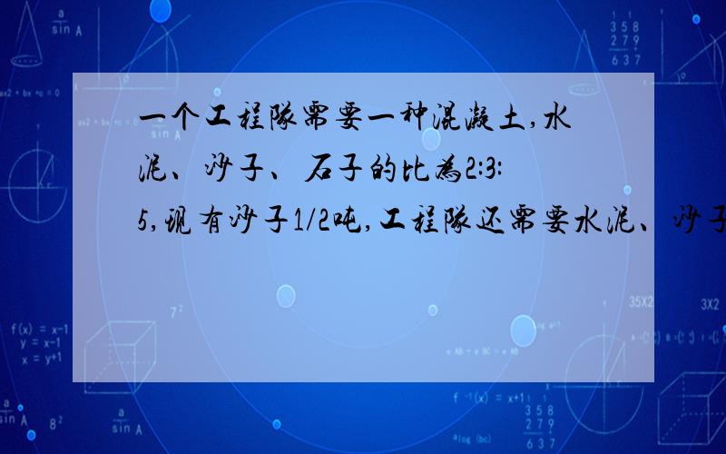 一个工程队需要一种混凝土,水泥、沙子、石子的比为2:3:5,现有沙子1/2吨,工程队还需要水泥、沙子多少吨?