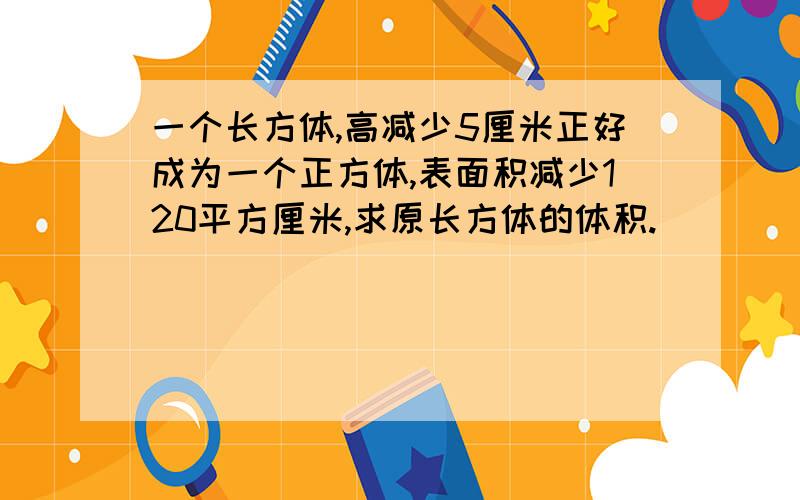 一个长方体,高减少5厘米正好成为一个正方体,表面积减少120平方厘米,求原长方体的体积.