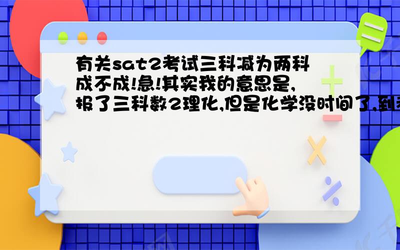 有关sat2考试三科减为两科成不成!急!其实我的意思是,报了三科数2理化,但是化学没时间了,到考场希望能取消化学,只考数2和物理.到时候能取消吗?如果取消不了的话,只有考数1,数2和物理了.请