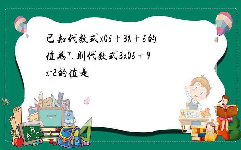 已知代数式x05+3X+5的值为7.则代数式3x05+9x-2的值是