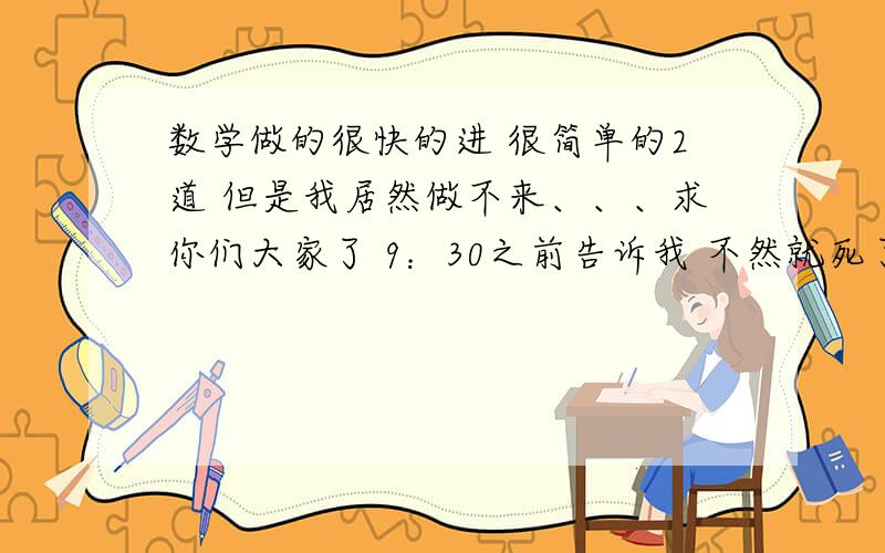 数学做的很快的进 很简单的2道 但是我居然做不来、、、求你们大家了 9：30之前告诉我 不然就死了- -